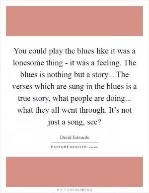You could play the blues like it was a lonesome thing - it was a feeling. The blues is nothing but a story... The verses which are sung in the blues is a true story, what people are doing... what they all went through. It’s not just a song, see? Picture Quote #1