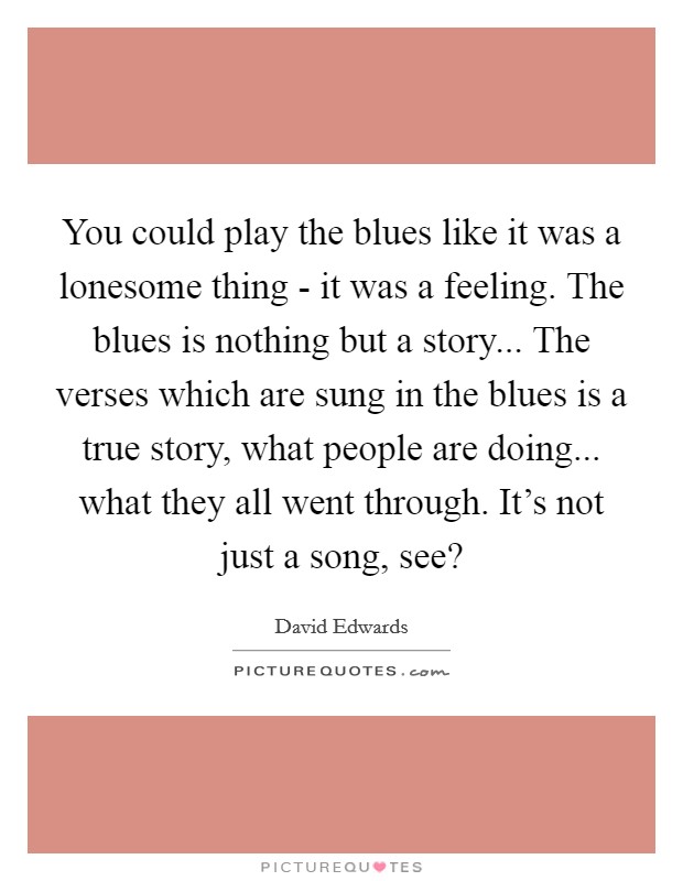 You could play the blues like it was a lonesome thing - it was a feeling. The blues is nothing but a story... The verses which are sung in the blues is a true story, what people are doing... what they all went through. It's not just a song, see? Picture Quote #1
