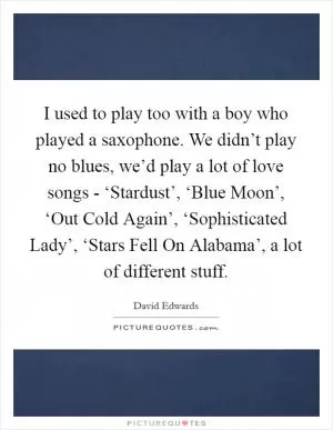 I used to play too with a boy who played a saxophone. We didn’t play no blues, we’d play a lot of love songs - ‘Stardust’, ‘Blue Moon’, ‘Out Cold Again’, ‘Sophisticated Lady’, ‘Stars Fell On Alabama’, a lot of different stuff Picture Quote #1