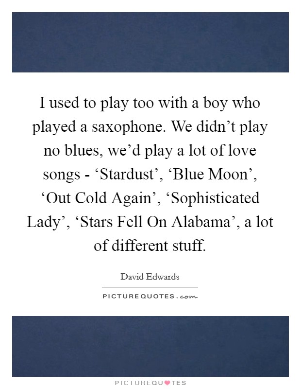 I used to play too with a boy who played a saxophone. We didn't play no blues, we'd play a lot of love songs - ‘Stardust', ‘Blue Moon', ‘Out Cold Again', ‘Sophisticated Lady', ‘Stars Fell On Alabama', a lot of different stuff Picture Quote #1