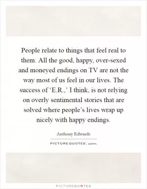 People relate to things that feel real to them. All the good, happy, over-sexed and moneyed endings on TV are not the way most of us feel in our lives. The success of ‘E.R.,’ I think, is not relying on overly sentimental stories that are solved where people’s lives wrap up nicely with happy endings Picture Quote #1