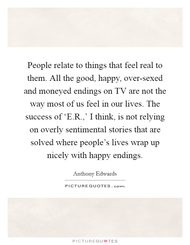 People relate to things that feel real to them. All the good, happy, over-sexed and moneyed endings on TV are not the way most of us feel in our lives. The success of ‘E.R.,' I think, is not relying on overly sentimental stories that are solved where people's lives wrap up nicely with happy endings Picture Quote #1