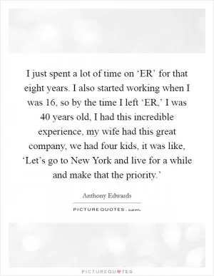 I just spent a lot of time on ‘ER’ for that eight years. I also started working when I was 16, so by the time I left ‘ER,’ I was 40 years old, I had this incredible experience, my wife had this great company, we had four kids, it was like, ‘Let’s go to New York and live for a while and make that the priority.’ Picture Quote #1