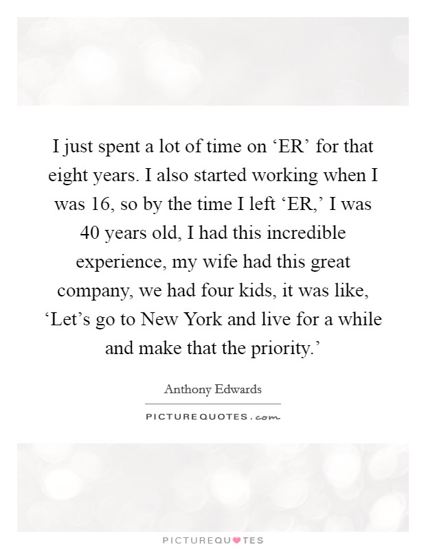 I just spent a lot of time on ‘ER' for that eight years. I also started working when I was 16, so by the time I left ‘ER,' I was 40 years old, I had this incredible experience, my wife had this great company, we had four kids, it was like, ‘Let's go to New York and live for a while and make that the priority.' Picture Quote #1