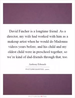 David Fincher is a longtime friend. As a director, my wife had worked with him as a makeup artist when he would do Madonna videos years before, and his child and my oldest child were in preschool together, so we’re kind of dad-friends through that, too Picture Quote #1