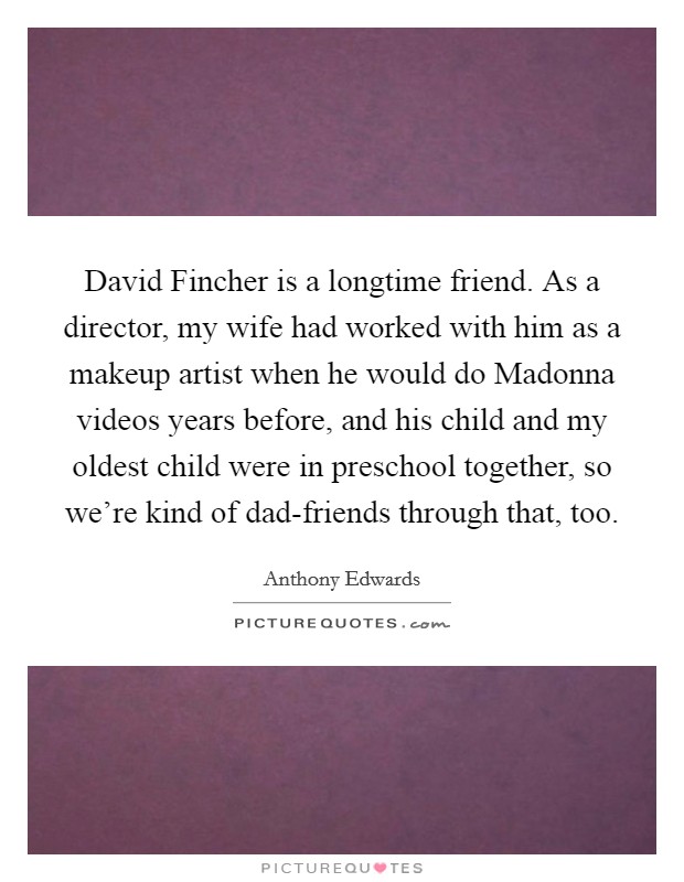 David Fincher is a longtime friend. As a director, my wife had worked with him as a makeup artist when he would do Madonna videos years before, and his child and my oldest child were in preschool together, so we're kind of dad-friends through that, too Picture Quote #1