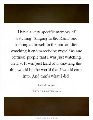 I have a very specific memory of watching ‘Singing in the Rain,’ and looking at myself in the mirror after watching it and perceiving myself as one of those people that I was just watching on T.V. It was just kind of a knowing that this would be the world that I would enter into. And that’s what I did Picture Quote #1