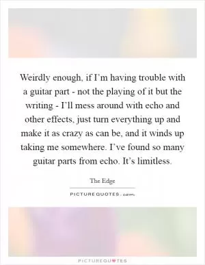 Weirdly enough, if I’m having trouble with a guitar part - not the playing of it but the writing - I’ll mess around with echo and other effects, just turn everything up and make it as crazy as can be, and it winds up taking me somewhere. I’ve found so many guitar parts from echo. It’s limitless Picture Quote #1