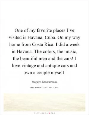 One of my favorite places I’ve visited is Havana, Cuba. On my way home from Costa Rica, I did a week in Havana. The colors, the music, the beautiful men and the cars! I love vintage and antique cars and own a couple myself Picture Quote #1