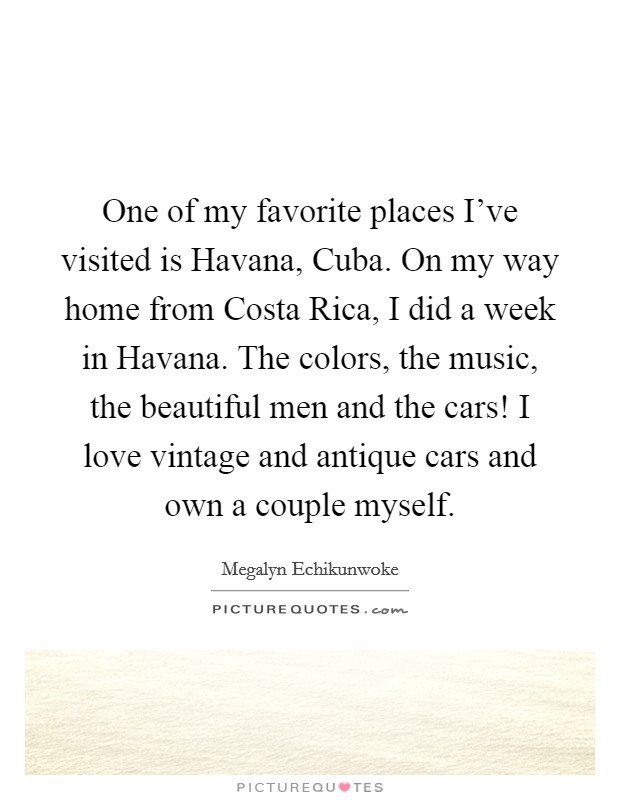 One of my favorite places I've visited is Havana, Cuba. On my way home from Costa Rica, I did a week in Havana. The colors, the music, the beautiful men and the cars! I love vintage and antique cars and own a couple myself Picture Quote #1
