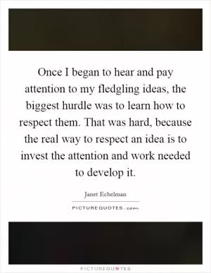 Once I began to hear and pay attention to my fledgling ideas, the biggest hurdle was to learn how to respect them. That was hard, because the real way to respect an idea is to invest the attention and work needed to develop it Picture Quote #1