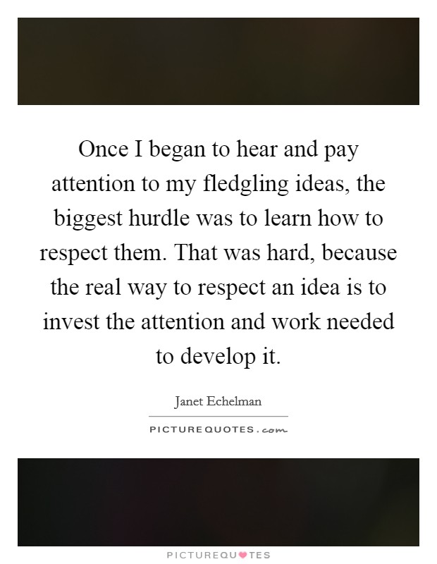 Once I began to hear and pay attention to my fledgling ideas, the biggest hurdle was to learn how to respect them. That was hard, because the real way to respect an idea is to invest the attention and work needed to develop it Picture Quote #1