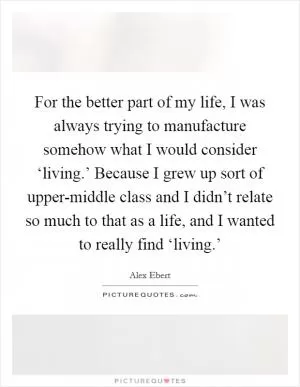 For the better part of my life, I was always trying to manufacture somehow what I would consider ‘living.’ Because I grew up sort of upper-middle class and I didn’t relate so much to that as a life, and I wanted to really find ‘living.’ Picture Quote #1