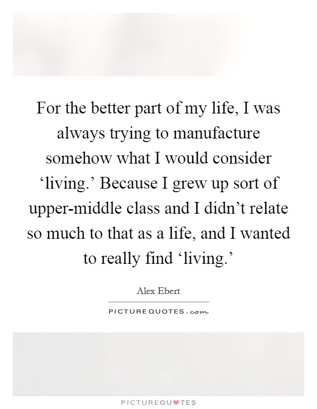 For the better part of my life, I was always trying to manufacture somehow what I would consider ‘living.' Because I grew up sort of upper-middle class and I didn't relate so much to that as a life, and I wanted to really find ‘living.' Picture Quote #1