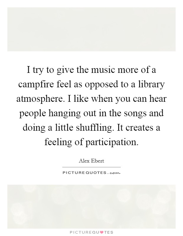 I try to give the music more of a campfire feel as opposed to a library atmosphere. I like when you can hear people hanging out in the songs and doing a little shuffling. It creates a feeling of participation Picture Quote #1