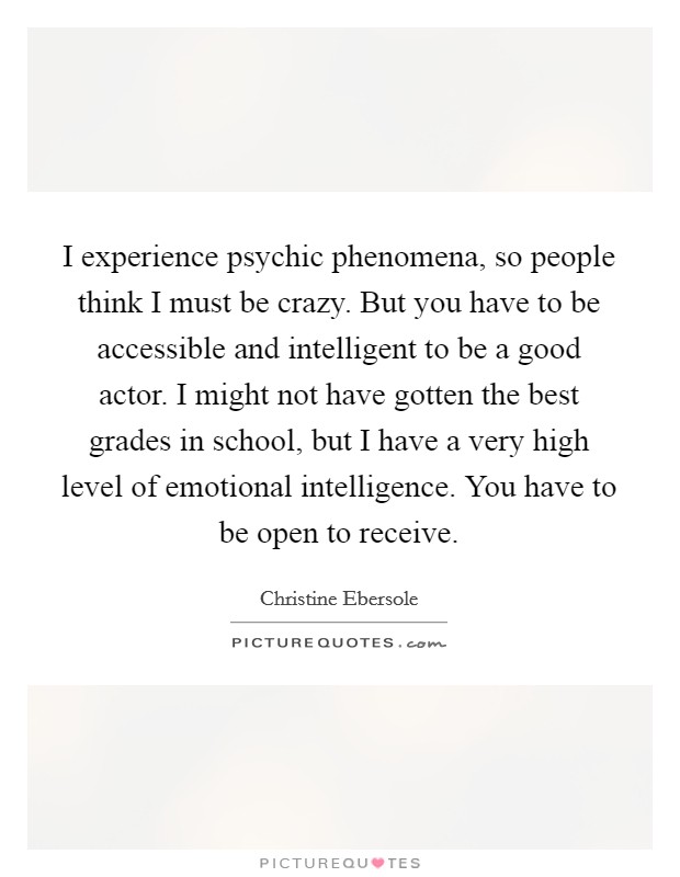 I experience psychic phenomena, so people think I must be crazy. But you have to be accessible and intelligent to be a good actor. I might not have gotten the best grades in school, but I have a very high level of emotional intelligence. You have to be open to receive Picture Quote #1