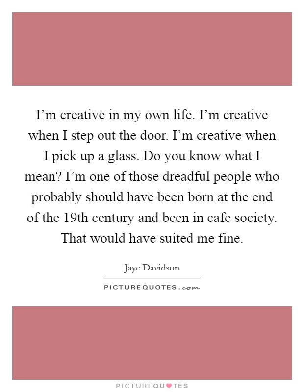 I'm creative in my own life. I'm creative when I step out the door. I'm creative when I pick up a glass. Do you know what I mean? I'm one of those dreadful people who probably should have been born at the end of the 19th century and been in cafe society. That would have suited me fine Picture Quote #1