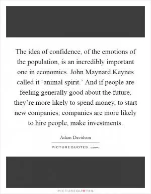 The idea of confidence, of the emotions of the population, is an incredibly important one in economics. John Maynard Keynes called it ‘animal spirit.’ And if people are feeling generally good about the future, they’re more likely to spend money, to start new companies; companies are more likely to hire people, make investments Picture Quote #1