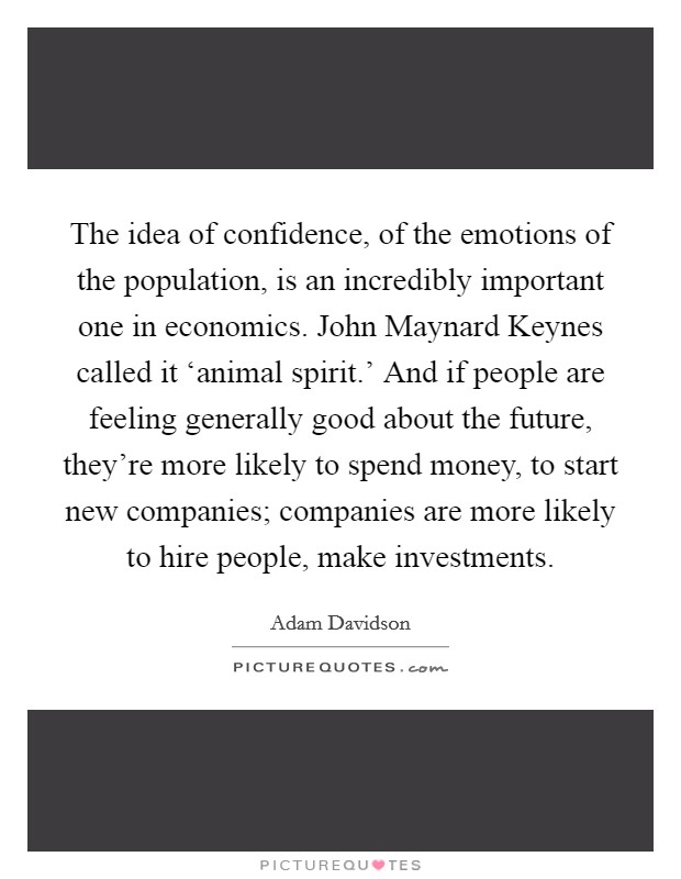 The idea of confidence, of the emotions of the population, is an incredibly important one in economics. John Maynard Keynes called it ‘animal spirit.' And if people are feeling generally good about the future, they're more likely to spend money, to start new companies; companies are more likely to hire people, make investments Picture Quote #1