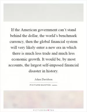 If the American government can’t stand behind the dollar, the world’s benchmark currency, then the global financial system will very likely enter a new era in which there is much less trade and much less economic growth. It would be, by most accounts, the largest self-imposed financial disaster in history Picture Quote #1