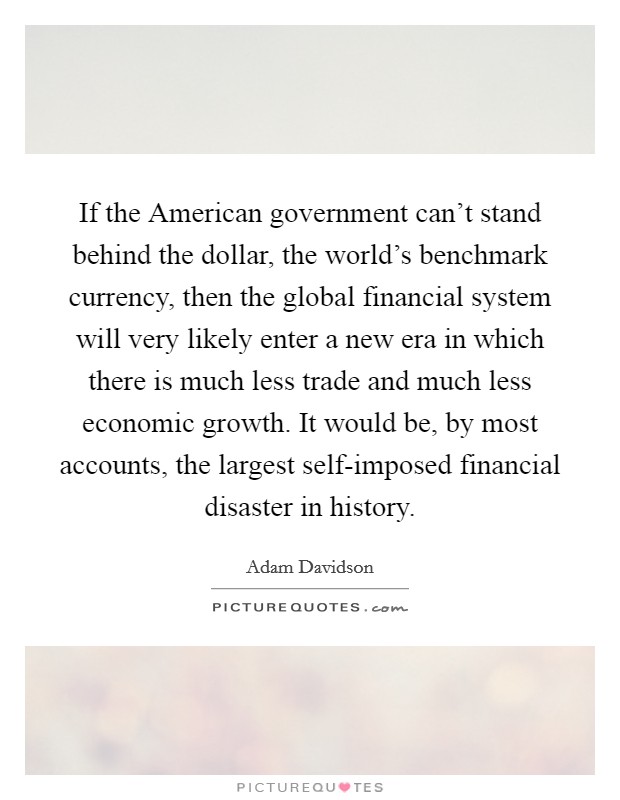 If the American government can't stand behind the dollar, the world's benchmark currency, then the global financial system will very likely enter a new era in which there is much less trade and much less economic growth. It would be, by most accounts, the largest self-imposed financial disaster in history Picture Quote #1