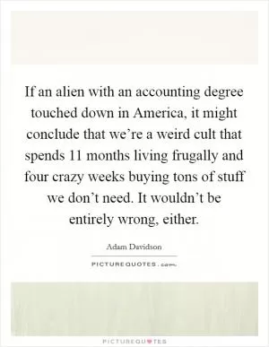 If an alien with an accounting degree touched down in America, it might conclude that we’re a weird cult that spends 11 months living frugally and four crazy weeks buying tons of stuff we don’t need. It wouldn’t be entirely wrong, either Picture Quote #1