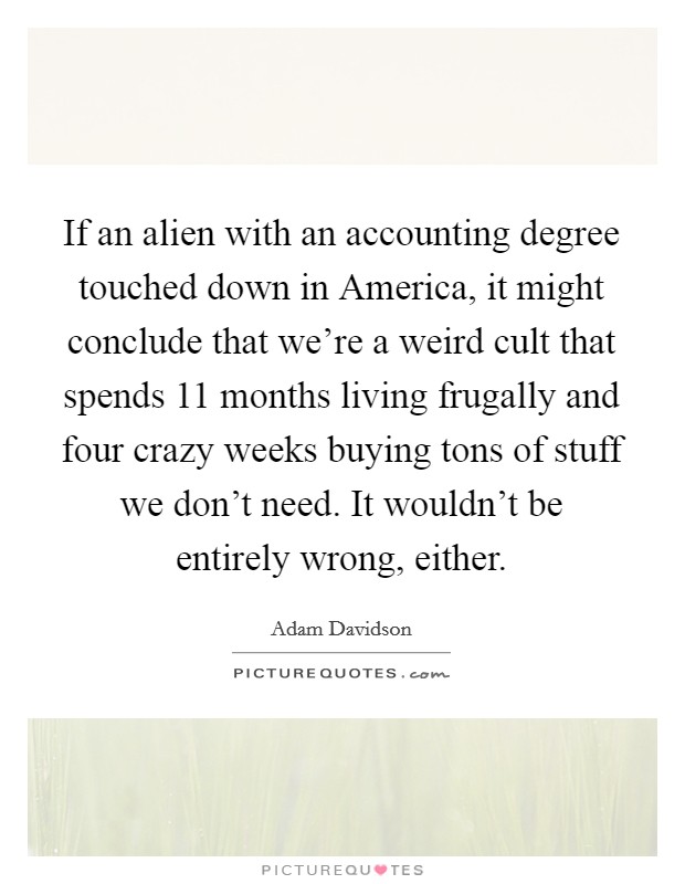 If an alien with an accounting degree touched down in America, it might conclude that we're a weird cult that spends 11 months living frugally and four crazy weeks buying tons of stuff we don't need. It wouldn't be entirely wrong, either Picture Quote #1