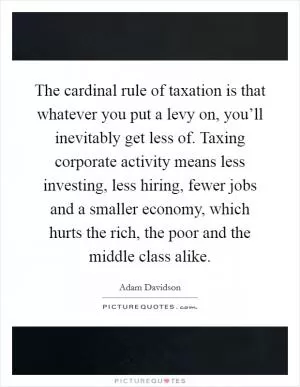 The cardinal rule of taxation is that whatever you put a levy on, you’ll inevitably get less of. Taxing corporate activity means less investing, less hiring, fewer jobs and a smaller economy, which hurts the rich, the poor and the middle class alike Picture Quote #1