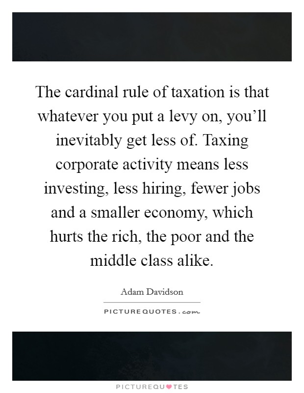 The cardinal rule of taxation is that whatever you put a levy on, you'll inevitably get less of. Taxing corporate activity means less investing, less hiring, fewer jobs and a smaller economy, which hurts the rich, the poor and the middle class alike Picture Quote #1