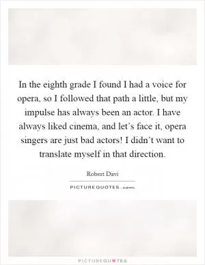 In the eighth grade I found I had a voice for opera, so I followed that path a little, but my impulse has always been an actor. I have always liked cinema, and let’s face it, opera singers are just bad actors! I didn’t want to translate myself in that direction Picture Quote #1