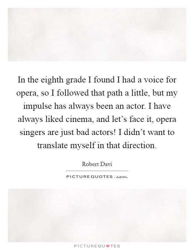 In the eighth grade I found I had a voice for opera, so I followed that path a little, but my impulse has always been an actor. I have always liked cinema, and let's face it, opera singers are just bad actors! I didn't want to translate myself in that direction Picture Quote #1