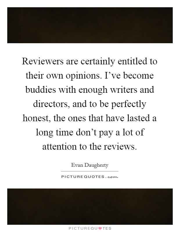 Reviewers are certainly entitled to their own opinions. I've become buddies with enough writers and directors, and to be perfectly honest, the ones that have lasted a long time don't pay a lot of attention to the reviews Picture Quote #1