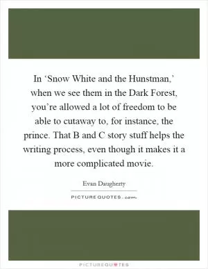 In ‘Snow White and the Hunstman,’ when we see them in the Dark Forest, you’re allowed a lot of freedom to be able to cutaway to, for instance, the prince. That B and C story stuff helps the writing process, even though it makes it a more complicated movie Picture Quote #1