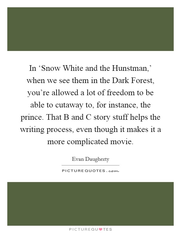 In ‘Snow White and the Hunstman,' when we see them in the Dark Forest, you're allowed a lot of freedom to be able to cutaway to, for instance, the prince. That B and C story stuff helps the writing process, even though it makes it a more complicated movie Picture Quote #1