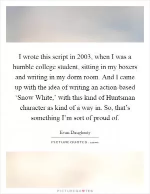 I wrote this script in 2003, when I was a humble college student, sitting in my boxers and writing in my dorm room. And I came up with the idea of writing an action-based ‘Snow White,’ with this kind of Huntsman character as kind of a way in. So, that’s something I’m sort of proud of Picture Quote #1