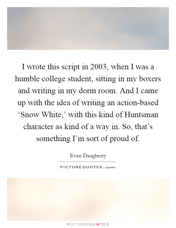 I wrote this script in 2003, when I was a humble college student, sitting in my boxers and writing in my dorm room. And I came up with the idea of writing an action-based ‘Snow White,' with this kind of Huntsman character as kind of a way in. So, that's something I'm sort of proud of Picture Quote #1