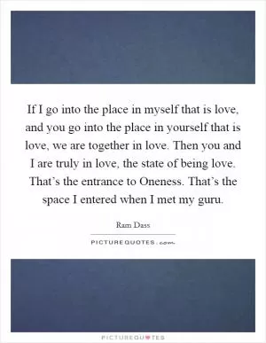 If I go into the place in myself that is love, and you go into the place in yourself that is love, we are together in love. Then you and I are truly in love, the state of being love. That’s the entrance to Oneness. That’s the space I entered when I met my guru Picture Quote #1