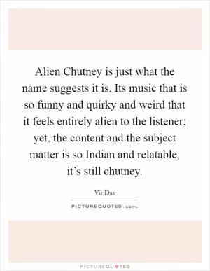 Alien Chutney is just what the name suggests it is. Its music that is so funny and quirky and weird that it feels entirely alien to the listener; yet, the content and the subject matter is so Indian and relatable, it’s still chutney Picture Quote #1