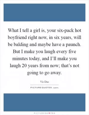 What I tell a girl is, your six-pack hot boyfriend right now, in six years, will be balding and maybe have a paunch. But I make you laugh every five minutes today, and I’ll make you laugh 20 years from now; that’s not going to go away Picture Quote #1