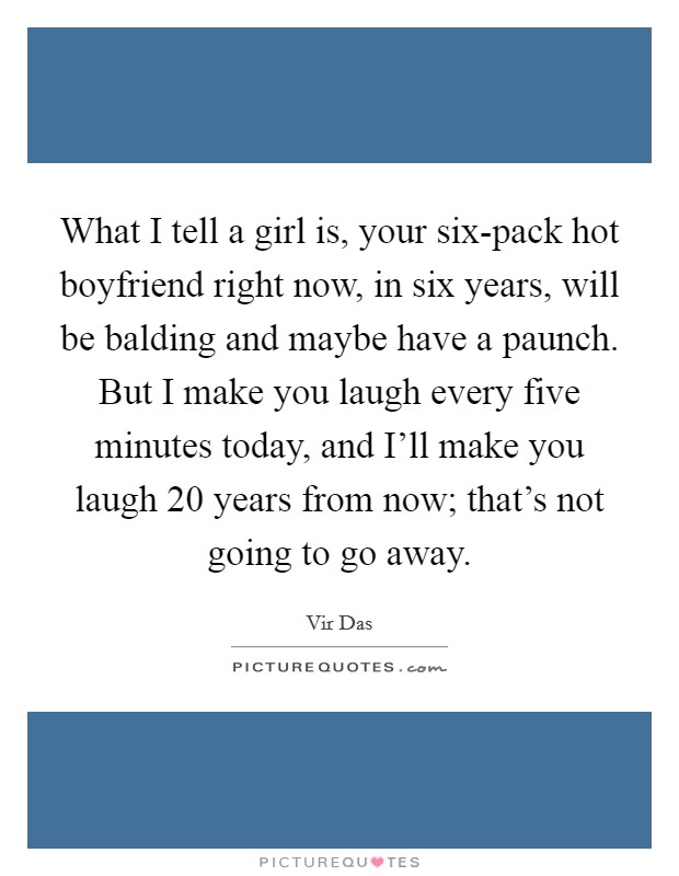 What I tell a girl is, your six-pack hot boyfriend right now, in six years, will be balding and maybe have a paunch. But I make you laugh every five minutes today, and I'll make you laugh 20 years from now; that's not going to go away Picture Quote #1