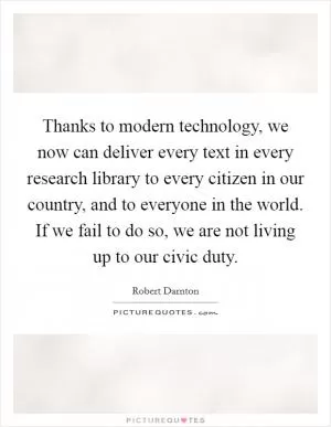 Thanks to modern technology, we now can deliver every text in every research library to every citizen in our country, and to everyone in the world. If we fail to do so, we are not living up to our civic duty Picture Quote #1