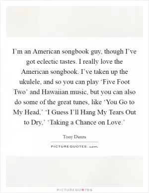 I’m an American songbook guy, though I’ve got eclectic tastes. I really love the American songbook. I’ve taken up the ukulele, and so you can play ‘Five Foot Two’ and Hawaiian music, but you can also do some of the great tunes, like ‘You Go to My Head,’ ‘I Guess I’ll Hang My Tears Out to Dry,’ ‘Taking a Chance on Love.’ Picture Quote #1