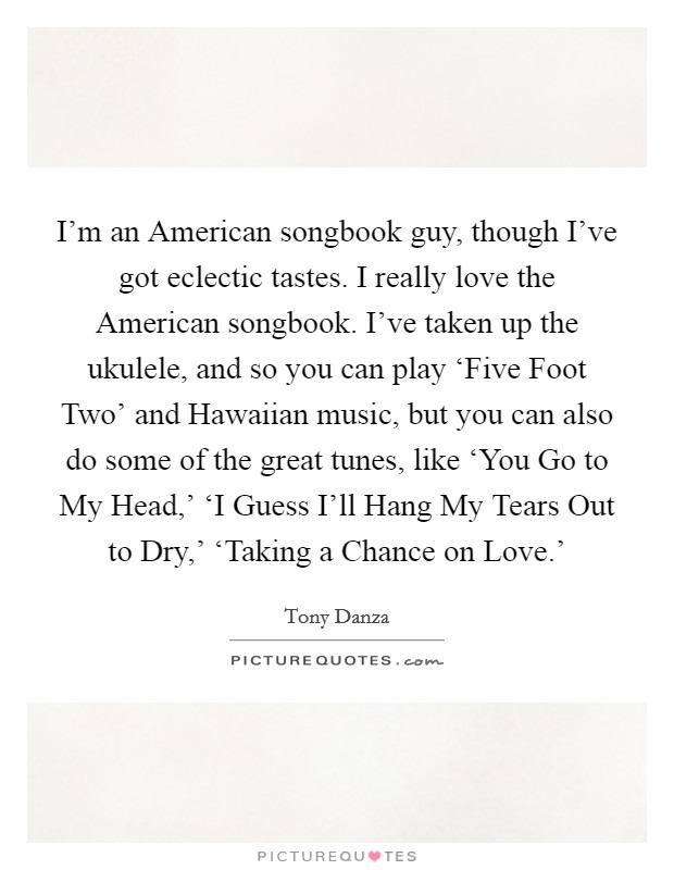 I'm an American songbook guy, though I've got eclectic tastes. I really love the American songbook. I've taken up the ukulele, and so you can play ‘Five Foot Two' and Hawaiian music, but you can also do some of the great tunes, like ‘You Go to My Head,' ‘I Guess I'll Hang My Tears Out to Dry,' ‘Taking a Chance on Love.' Picture Quote #1