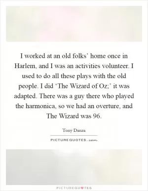 I worked at an old folks’ home once in Harlem, and I was an activities volunteer. I used to do all these plays with the old people. I did ‘The Wizard of Oz;’ it was adapted. There was a guy there who played the harmonica, so we had an overture, and The Wizard was 96 Picture Quote #1