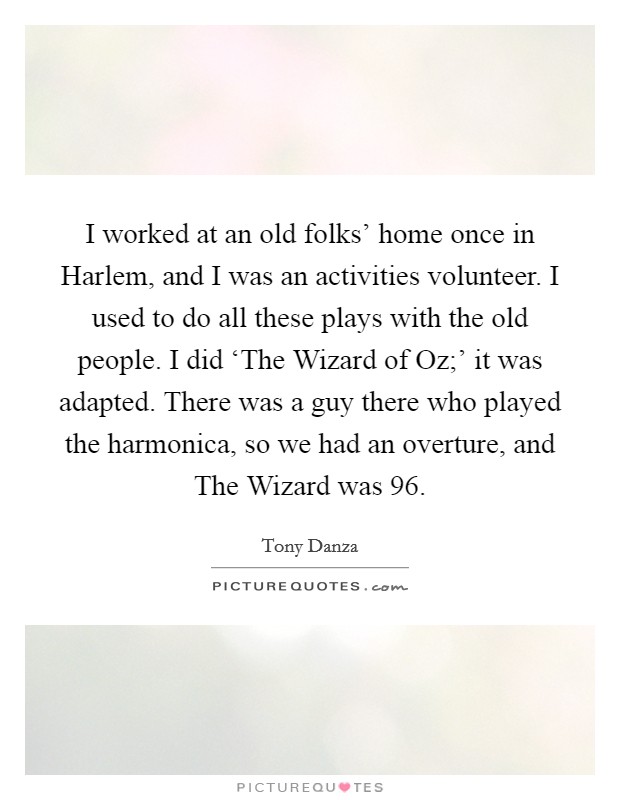 I worked at an old folks' home once in Harlem, and I was an activities volunteer. I used to do all these plays with the old people. I did ‘The Wizard of Oz;' it was adapted. There was a guy there who played the harmonica, so we had an overture, and The Wizard was 96 Picture Quote #1