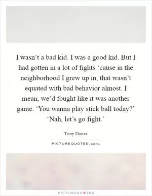 I wasn’t a bad kid. I was a good kid. But I had gotten in a lot of fights ‘cause in the neighborhood I grew up in, that wasn’t equated with bad behavior almost. I mean, we’d fought like it was another game. ‘You wanna play stick ball today?’ ‘Nah, let’s go fight.’ Picture Quote #1