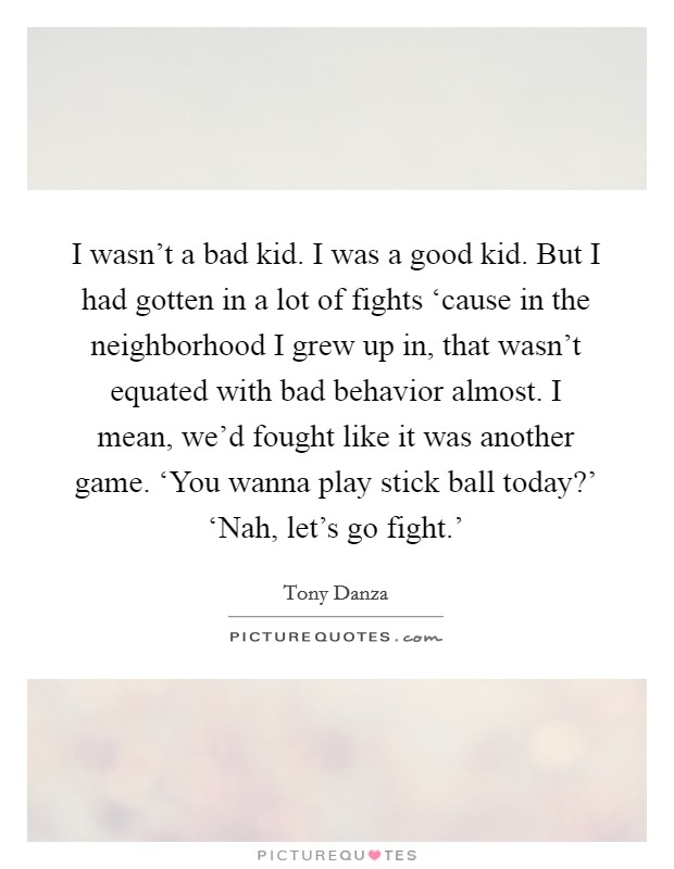I wasn't a bad kid. I was a good kid. But I had gotten in a lot of fights ‘cause in the neighborhood I grew up in, that wasn't equated with bad behavior almost. I mean, we'd fought like it was another game. ‘You wanna play stick ball today?' ‘Nah, let's go fight.' Picture Quote #1