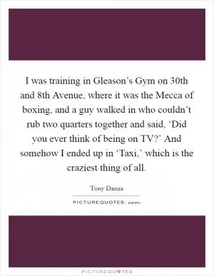 I was training in Gleason’s Gym on 30th and 8th Avenue, where it was the Mecca of boxing, and a guy walked in who couldn’t rub two quarters together and said, ‘Did you ever think of being on TV?’ And somehow I ended up in ‘Taxi,’ which is the craziest thing of all Picture Quote #1