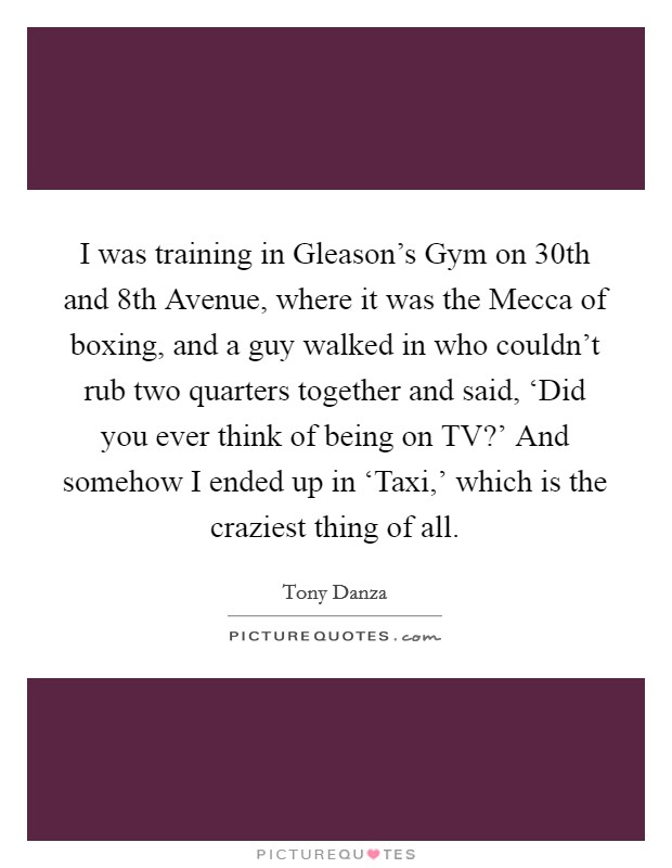I was training in Gleason's Gym on 30th and 8th Avenue, where it was the Mecca of boxing, and a guy walked in who couldn't rub two quarters together and said, ‘Did you ever think of being on TV?' And somehow I ended up in ‘Taxi,' which is the craziest thing of all Picture Quote #1