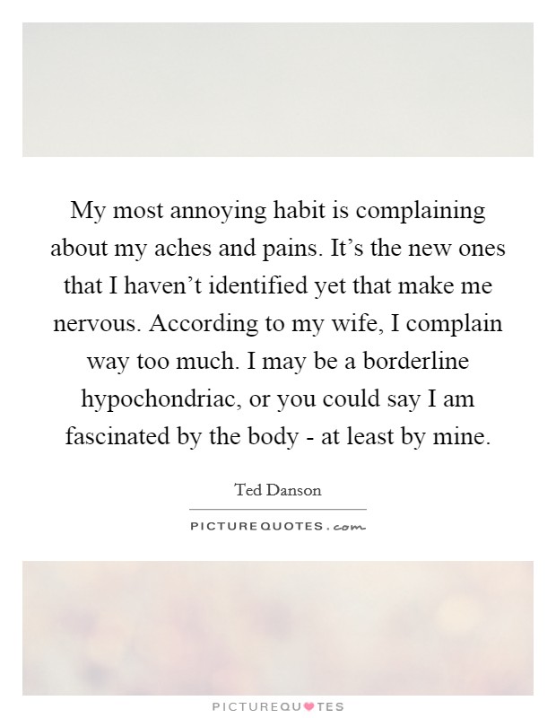 My most annoying habit is complaining about my aches and pains. It's the new ones that I haven't identified yet that make me nervous. According to my wife, I complain way too much. I may be a borderline hypochondriac, or you could say I am fascinated by the body - at least by mine Picture Quote #1